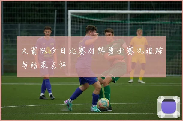 火箭队今日比赛对阵勇士赛况追踪与结果点评