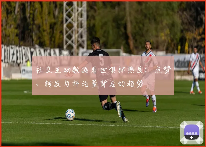 社交互动数据看世俱杯热度：点赞、转发与评论量背后的趋势