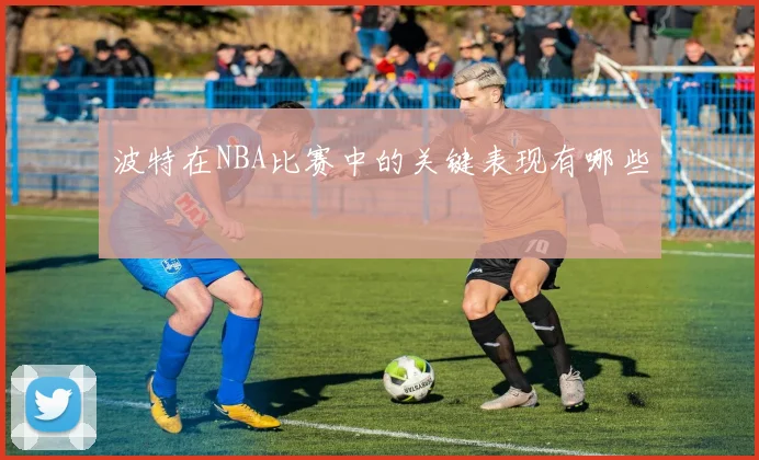 波特在NBA比赛中的关键表现有哪些