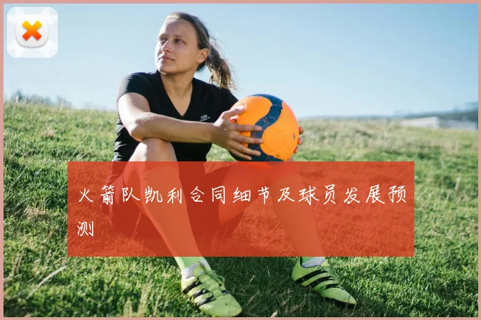 火箭队凯利合同细节及球员发展预测