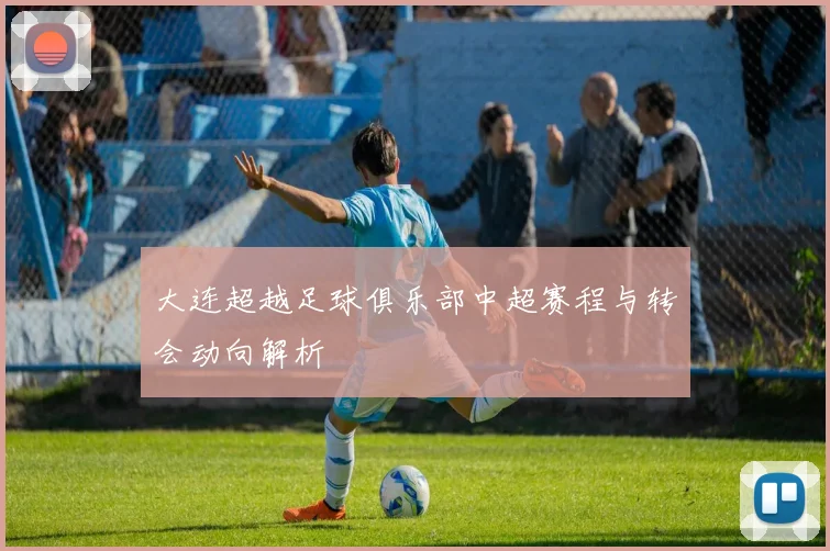 大连超越足球俱乐部中超赛程与转会动向解析