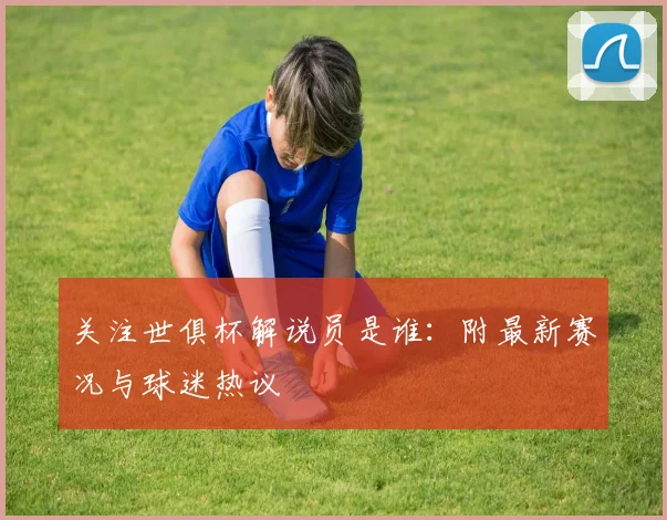 关注世俱杯解说员是谁：附最新赛况与球迷热议