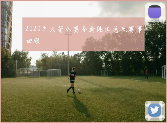 2020年火箭队赛季新闻汇总及赛事回顾