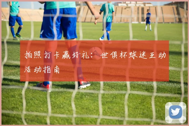 拍照打卡赢好礼：世俱杯球迷互动活动指南